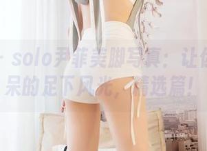嗲囡囡 – solo尹菲美脚写真：让你目瞪口呆的足下风光，精选篇！